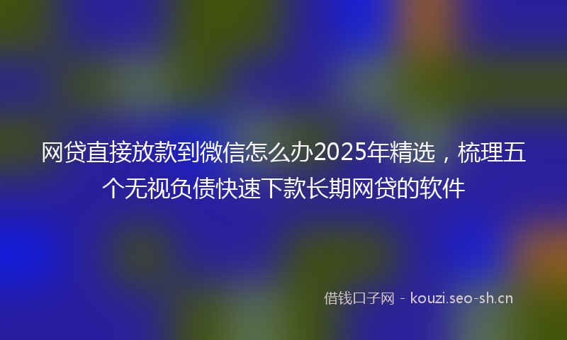 网贷直接放款到微信怎么办2025年精选，梳理五个无视负债快速下款长期网贷的软件