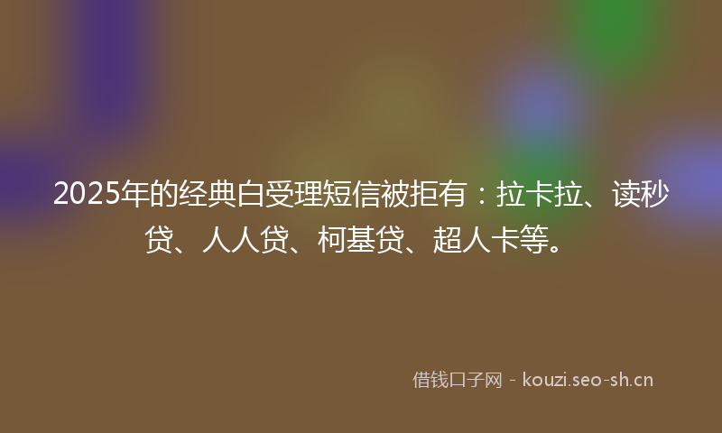 2025年的经典白受理短信被拒有：拉卡拉、读秒贷、人人贷、柯基贷、超人卡等。