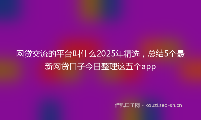 网贷交流的平台叫什么2025年精选,总结5个最新网贷口子今日整理这五个app