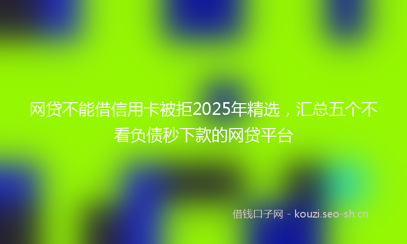 网贷不能借信用卡被拒2025年精选，汇总五个不看负债秒下款的网贷平台