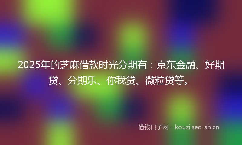 2025年的芝麻借款时光分期有：京东金融、好期贷、分期乐、你我贷、微粒贷等。