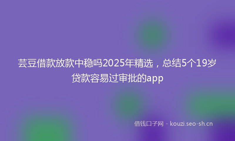 芸豆借款放款中稳吗2025年精选，总结5个19岁贷款容易过审批的app
