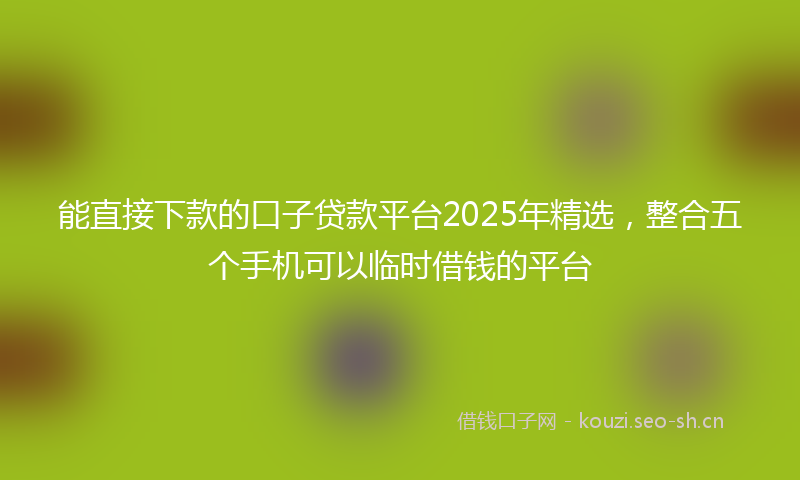 能直接下款的口子贷款平台2025年精选，整合五个手机可以临时借钱的平台