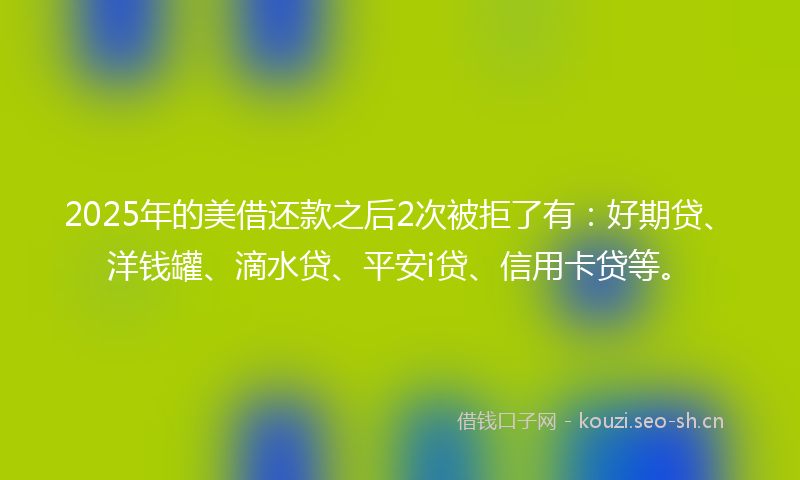 2025年的美借还款之后2次被拒了有：好期贷、洋钱罐、滴水贷、平安i贷、信用卡贷等。