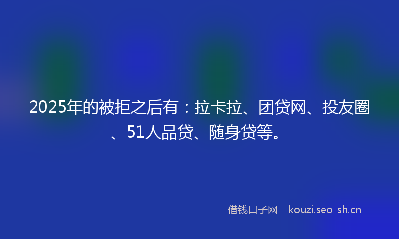2025年的被拒之后有：拉卡拉、团贷网、投友圈、51人品贷、随身贷等。