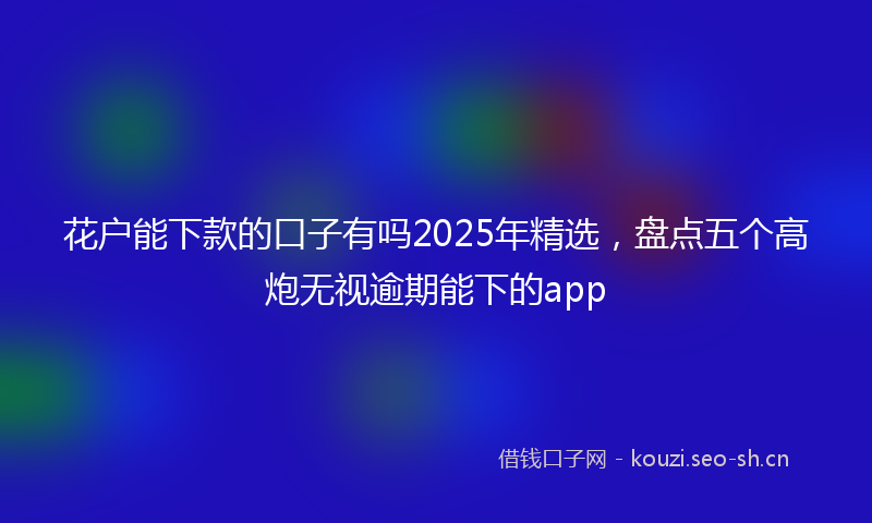 花户能下款的口子有吗2025年精选，盘点五个高炮无视逾期能下的app
