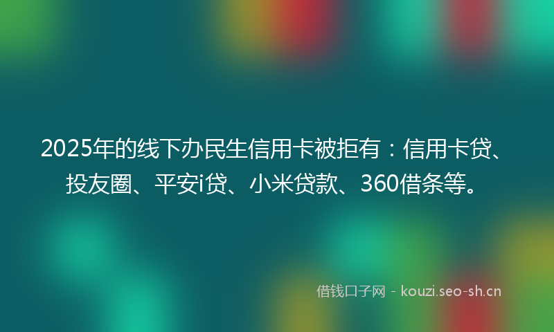 2025年的线下办民生信用卡被拒有：信用卡贷、投友圈、平安i贷、小米贷款、360借条等。