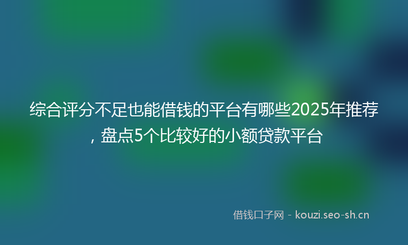 综合评分不足也能借钱的平台有哪些2025年推荐，盘点5个比较好的小额贷款平台