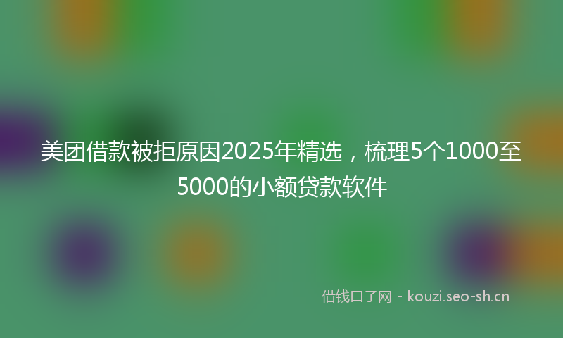 美团借款被拒原因2025年精选，梳理5个1000至5000的小额贷款软件