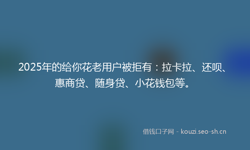 2025年的给你花老用户被拒有：拉卡拉、还呗、惠商贷、随身贷、小花钱包等。