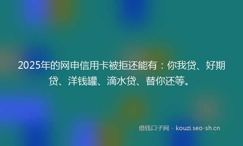 2025年的网申信用卡被拒还能有：你我贷、好期贷、洋钱罐、滴水贷、替你还等。