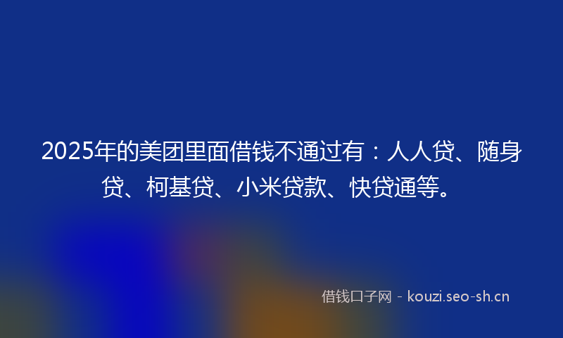 2025年的美团里面借钱不通过有：人人贷、随身贷、柯基贷、小米贷款、快贷通等。
