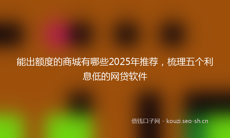 能出额度的商城有哪些2025年推荐,梳理五个利息低的网贷软件