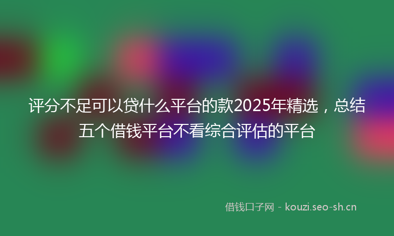 评分不足可以贷什么平台的款2025年精选，总结五个借钱平台不看综合评估的平台