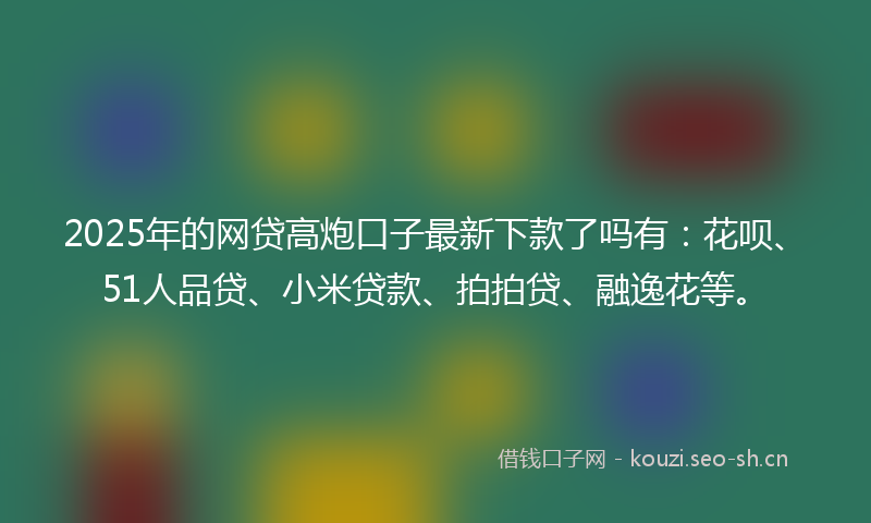 2025年的网贷高炮口子最新下款了吗有：花呗、51人品贷、小米贷款、拍拍贷、融逸花等。