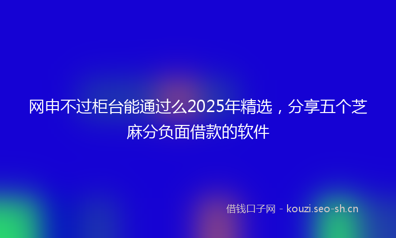 网申不过柜台能通过么2025年精选,分享五个芝麻分负面借款的软件