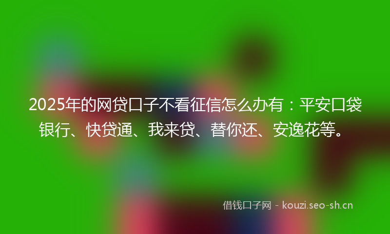 2025年的网贷口子不看征信怎么办有：平安口袋银行、快贷通、我来贷、替你还、安逸花等。