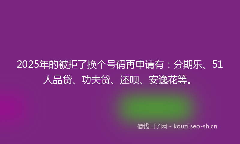 2025年的被拒了换个号码再申请有：分期乐、51人品贷、功夫贷、还呗、安逸花等。