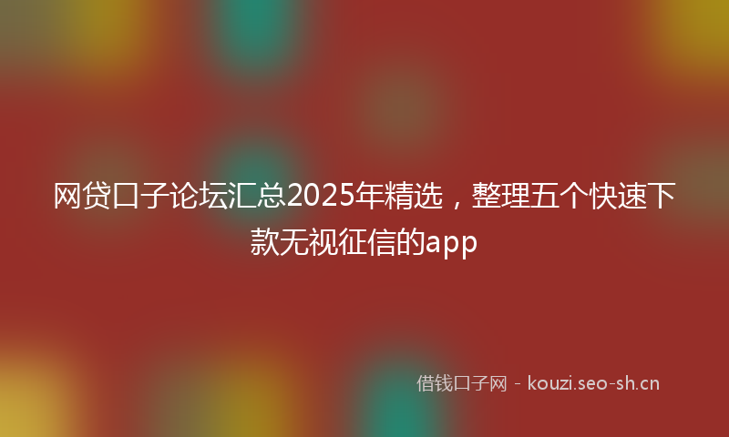网贷口子论坛汇总2025年精选，整理五个快速下款无视征信的app