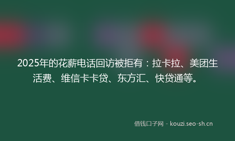 2025年的花薪电话回访被拒有：拉卡拉、美团生活费、维信卡卡贷、东方汇、快贷通等。