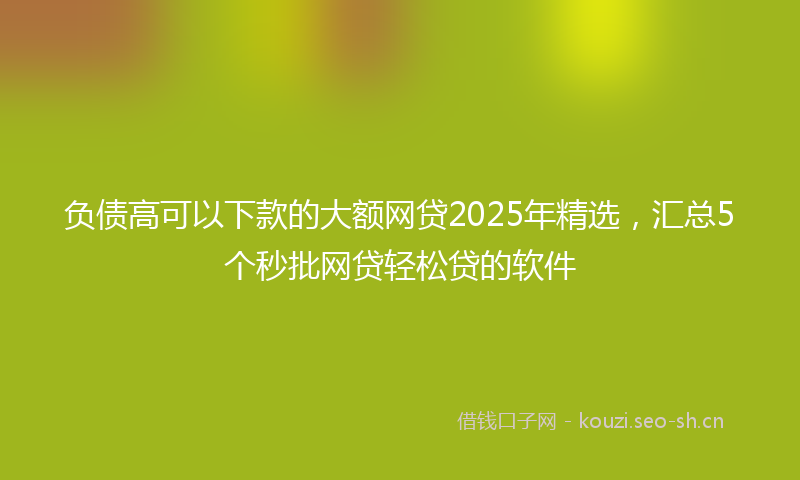 负债高可以下款的大额网贷2025年精选，汇总5个秒批网贷轻松贷的软件