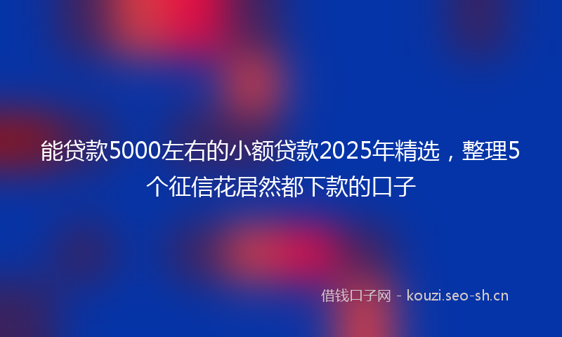 能贷款5000左右的小额贷款2025年精选，整理5个征信花居然都下款的口子