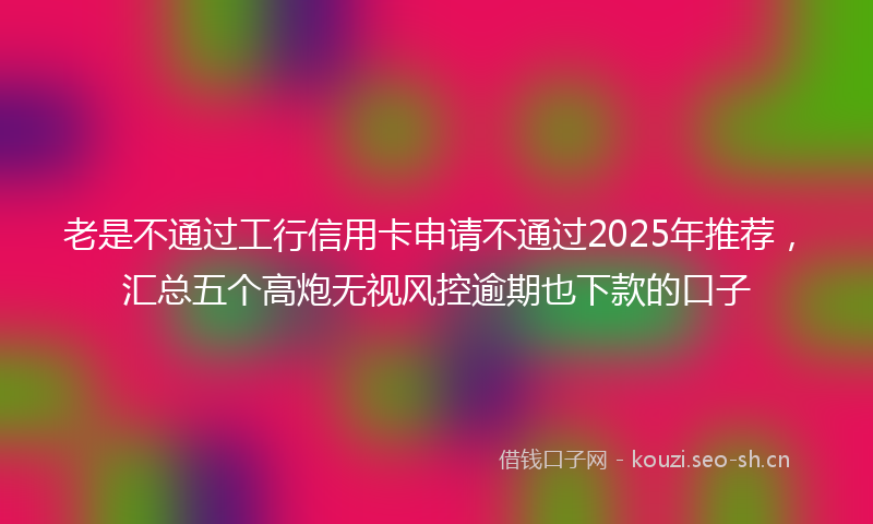 老是不通过工行信用卡申请不通过2025年推荐，汇总五个高炮无视风控逾期也下款的口子