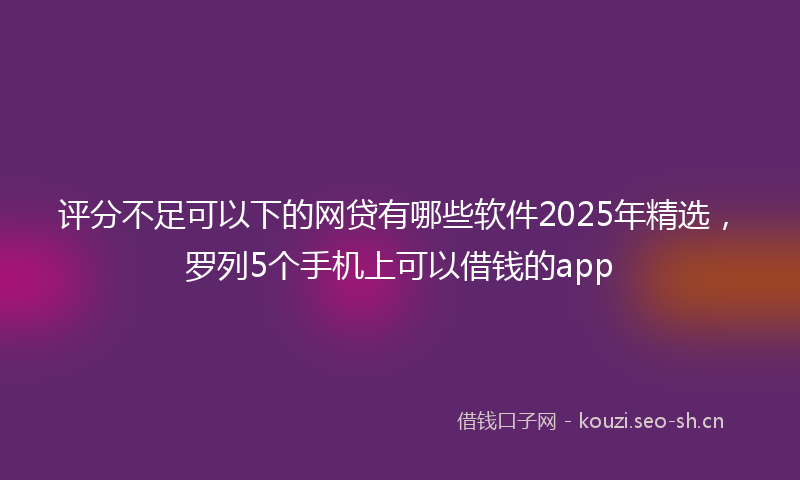 评分不足可以下的网贷有哪些软件2025年精选，罗列5个手机上可以借钱的app