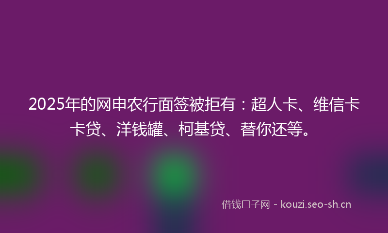 2025年的网申农行面签被拒有：超人卡、维信卡卡贷、洋钱罐、柯基贷、替你还等。