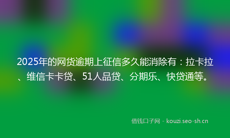 2025年的网货逾期上征信多久能消除有：拉卡拉、维信卡卡贷、51人品贷、分期乐、快贷通等。