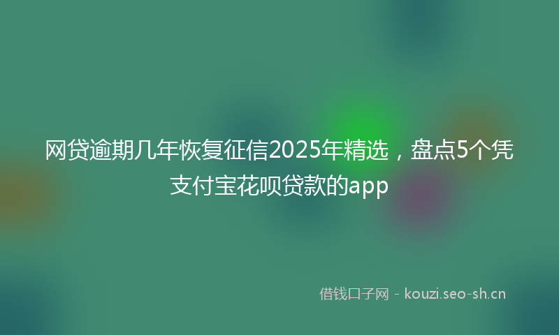 网贷逾期几年恢复征信2025年精选，盘点5个凭支付宝花呗贷款的app