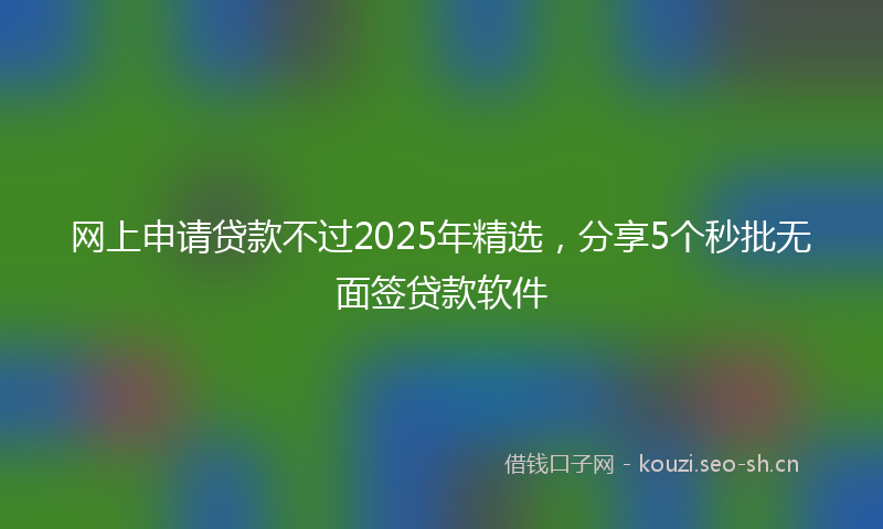 网上申请贷款不过2025年精选，分享5个秒批无面签贷款软件