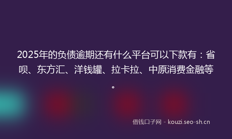 2025年的负债逾期还有什么平台可以下款有：省呗、东方汇、洋钱罐、拉卡拉、中原消费金融等。