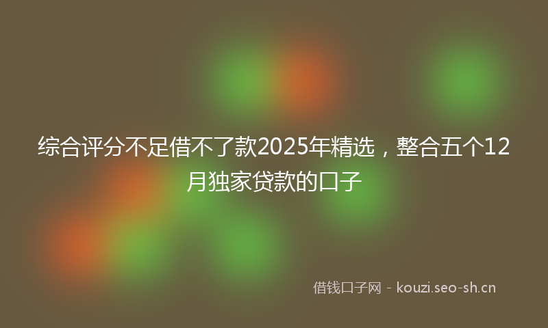 综合评分不足借不了款2025年精选，整合五个12月独家贷款的口子
