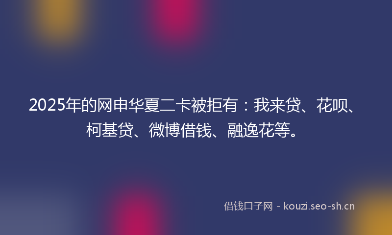 2025年的网申华夏二卡被拒有：我来贷、花呗、柯基贷、微博借钱、融逸花等。
