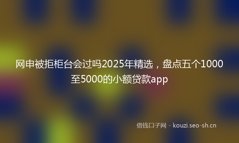 网申被拒柜台会过吗2025年精选，盘点五个1000至5000的小额贷款app