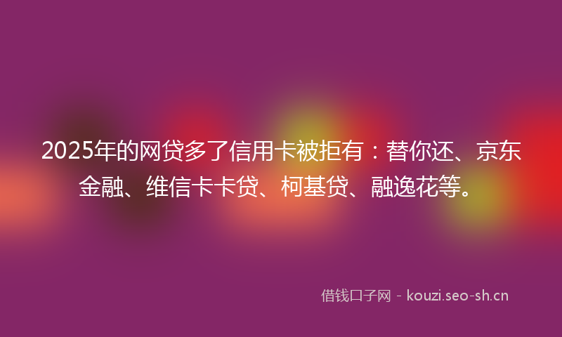 2025年的网贷多了信用卡被拒有：替你还、京东金融、维信卡卡贷、柯基贷、融逸花等。