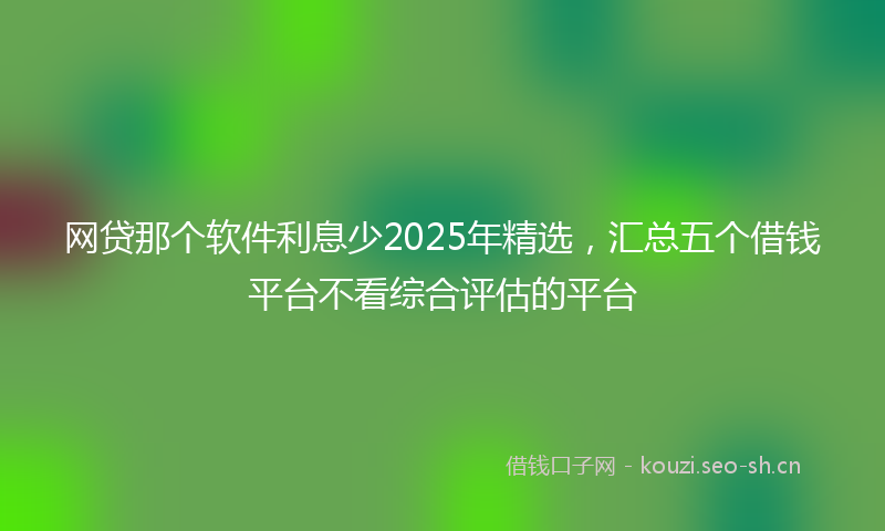 网贷那个软件利息少2025年精选，汇总五个借钱平台不看综合评估的平台
