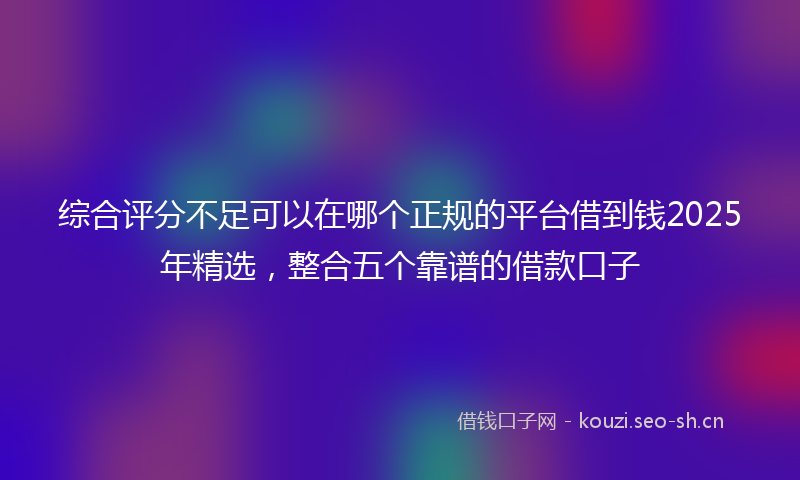 综合评分不足可以在哪个正规的平台借到钱2025年精选，整合五个靠谱的借款口子