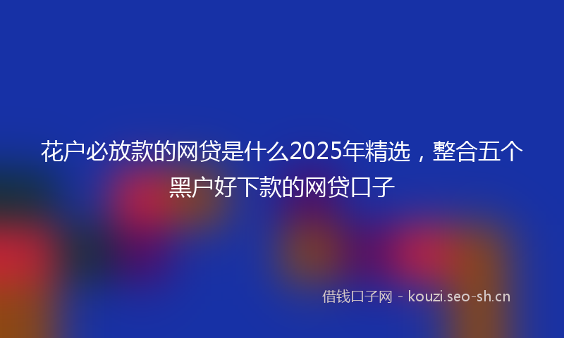 花户必放款的网贷是什么2025年精选，整合五个黑户好下款的网贷口子