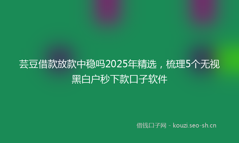 芸豆借款放款中稳吗2025年精选，梳理5个无视黑白户秒下款口子软件