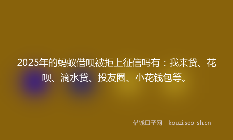 2025年的蚂蚁借呗被拒上征信吗有：我来贷、花呗、滴水贷、投友圈、小花钱包等。
