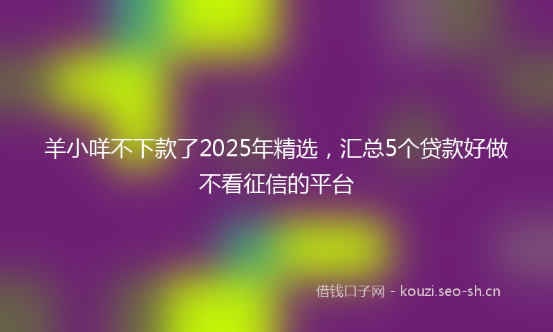 羊小咩不下款了2025年精选，汇总5个贷款好做不看征信的平台