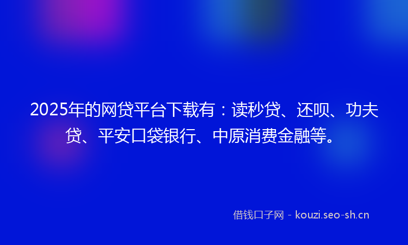 2025年的网贷平台下载有：读秒贷、还呗、功夫贷、平安口袋银行、中原消费金融等。