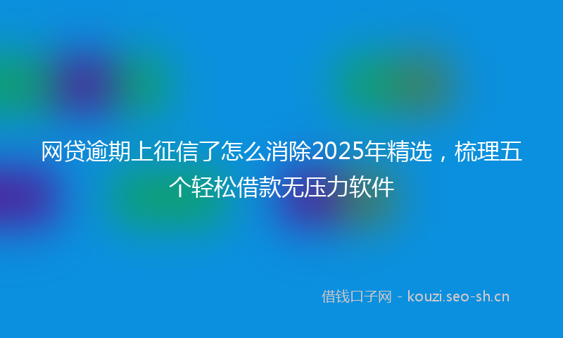 网贷逾期上征信了怎么消除2025年精选，梳理五个轻松借款无压力软件