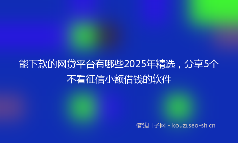 能下款的网贷平台有哪些2025年精选，分享5个不看征信小额借钱的软件