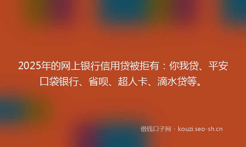 2025年的网上银行信用贷被拒有：你我贷、平安口袋银行、省呗、超人卡、滴水贷等。