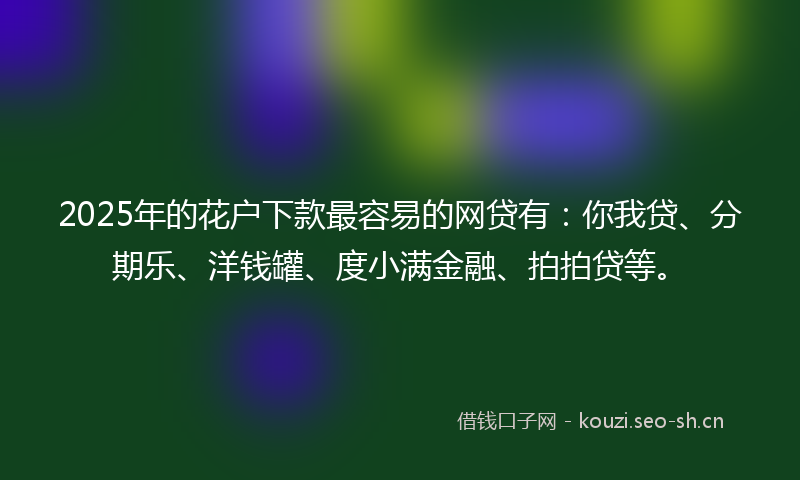 2025年的花户下款最容易的网贷有：你我贷、分期乐、洋钱罐、度小满金融、拍拍贷等。