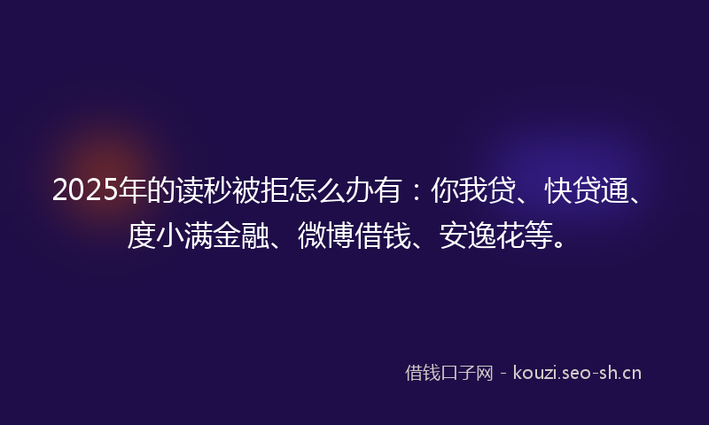 2025年的读秒被拒怎么办有：你我贷、快贷通、度小满金融、微博借钱、安逸花等。