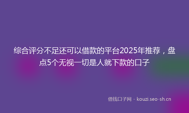 综合评分不足还可以借款的平台2025年推荐，盘点5个无视一切是人就下款的口子
